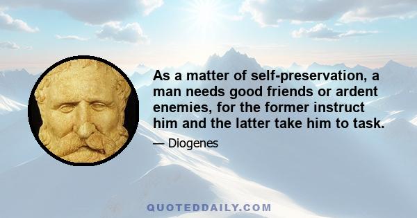 As a matter of self-preservation, a man needs good friends or ardent enemies, for the former instruct him and the latter take him to task.