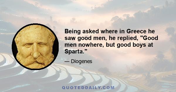 Being asked where in Greece he saw good men, he replied, Good men nowhere, but good boys at Sparta.