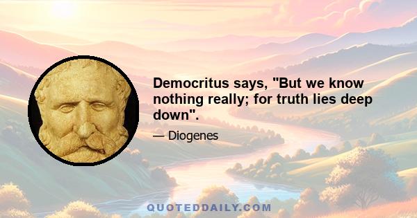 Democritus says, But we know nothing really; for truth lies deep down.