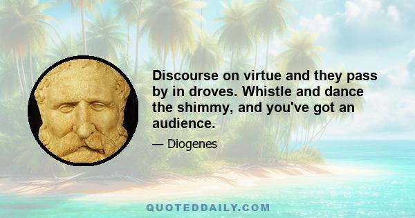 Discourse on virtue and they pass by in droves. Whistle and dance the shimmy, and you've got an audience.