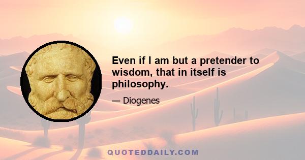 Even if I am but a pretender to wisdom, that in itself is philosophy.