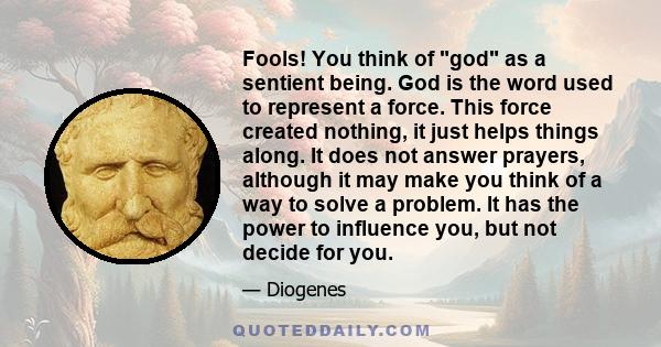 Fools! You think of god as a sentient being. God is the word used to represent a force. This force created nothing, it just helps things along. It does not answer prayers, although it may make you think of a way to