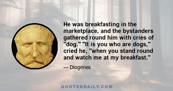 He was breakfasting in the marketplace, and the bystanders gathered round him with cries of dog. It is you who are dogs, cried he, when you stand round and watch me at my breakfast.