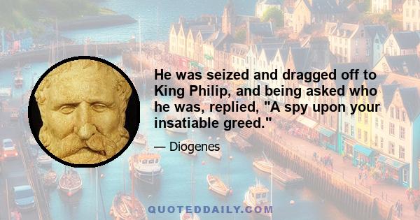 He was seized and dragged off to King Philip, and being asked who he was, replied, A spy upon your insatiable greed.