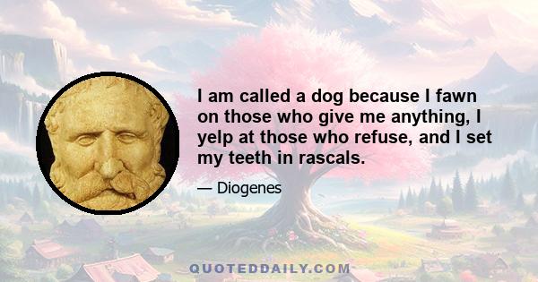 I am called a dog because I fawn on those who give me anything, I yelp at those who refuse, and I set my teeth in rascals.