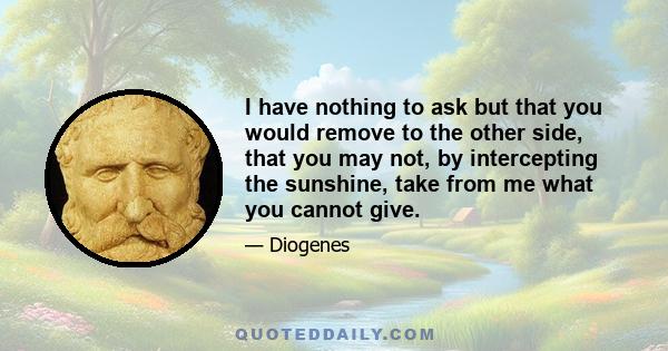 I have nothing to ask but that you would remove to the other side, that you may not, by intercepting the sunshine, take from me what you cannot give.