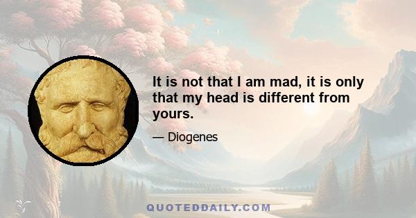 It is not that I am mad, it is only that my head is different from yours.