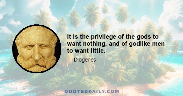 It is the privilege of the gods to want nothing, and of godlike men to want little.