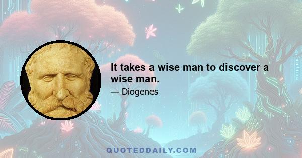 It takes a wise man to discover a wise man.