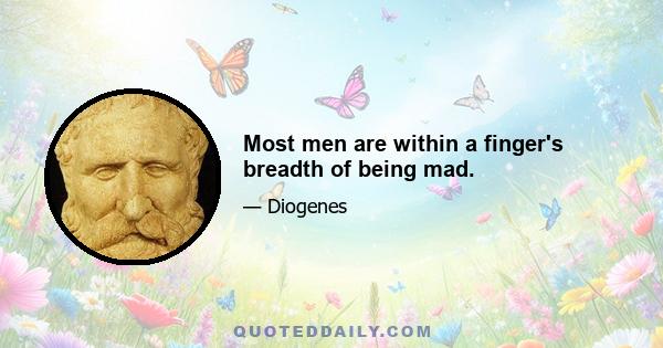 Most men are within a finger's breadth of being mad.