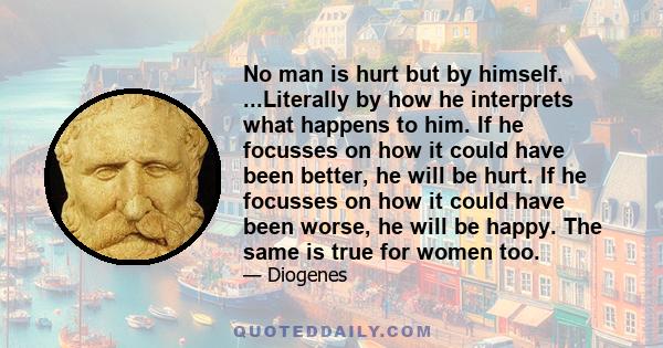 No man is hurt but by himself. ...Literally by how he interprets what happens to him. If he focusses on how it could have been better, he will be hurt. If he focusses on how it could have been worse, he will be happy.