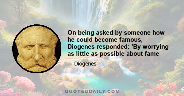 On being asked by someone how he could become famous, Diogenes responded: 'By worrying as little as possible about fame