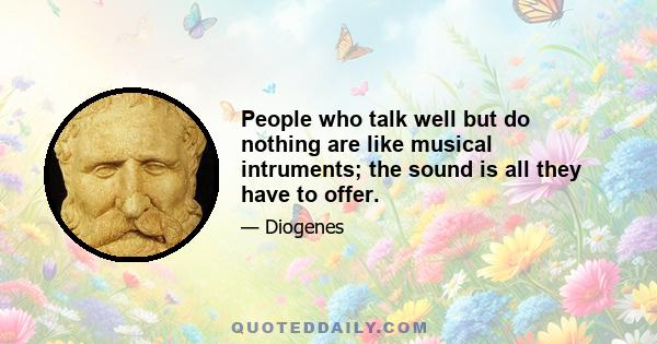 People who talk well but do nothing are like musical intruments; the sound is all they have to offer.