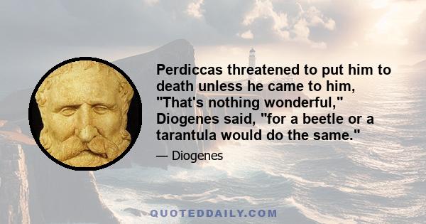 Perdiccas threatened to put him to death unless he came to him, That's nothing wonderful, Diogenes said, for a beetle or a tarantula would do the same.