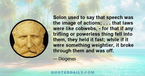 Solon used to say that speech was the image of actions; . . . that laws were like cobwebs, - for that if any trifling or powerless thing fell into them, they held it fast; while if it were something weightier, it broke