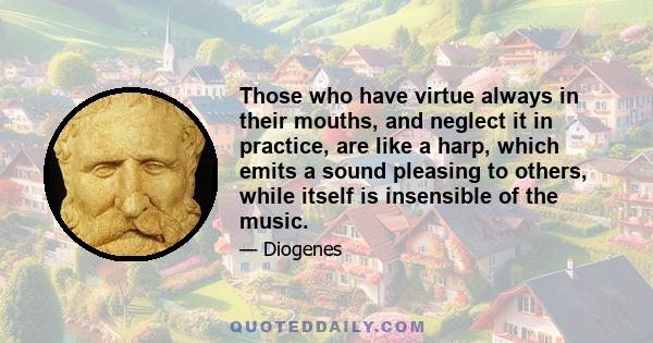 Those who have virtue always in their mouths, and neglect it in practice, are like a harp, which emits a sound pleasing to others, while itself is insensible of the music.