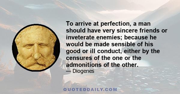 To arrive at perfection, a man should have very sincere friends or inveterate enemies; because he would be made sensible of his good or ill conduct, either by the censures of the one or the admonitions of the other.