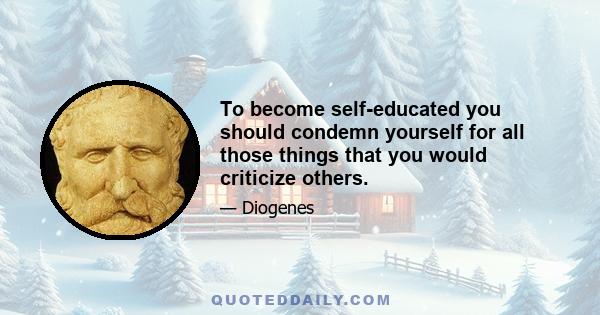 To become self-educated you should condemn yourself for all those things that you would criticize others.