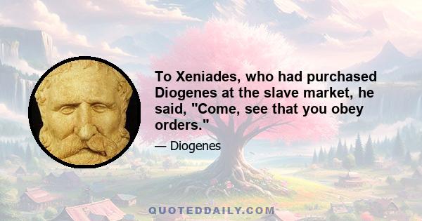 To Xeniades, who had purchased Diogenes at the slave market, he said, Come, see that you obey orders.