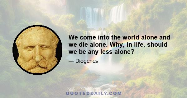 We come into the world alone and we die alone. Why, in life, should we be any less alone?