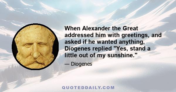 When Alexander the Great addressed him with greetings, and asked if he wanted anything, Diogenes replied Yes, stand a little out of my sunshine.