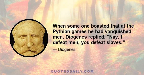 When some one boasted that at the Pythian games he had vanquished men, Diogenes replied, Nay, I defeat men, you defeat slaves.