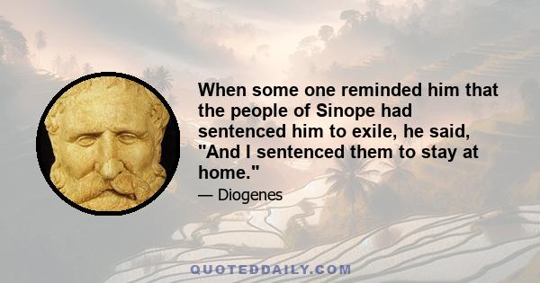 When some one reminded him that the people of Sinope had sentenced him to exile, he said, And I sentenced them to stay at home.