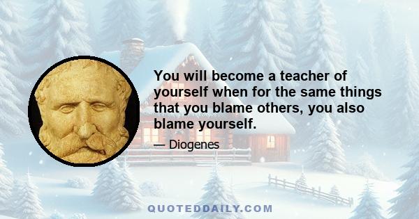 You will become a teacher of yourself when for the same things that you blame others, you also blame yourself.