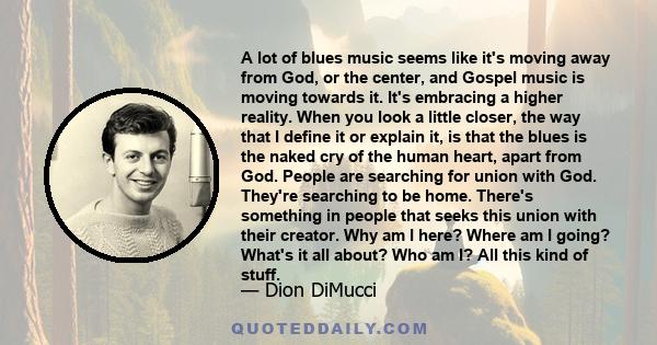 A lot of blues music seems like it's moving away from God, or the center, and Gospel music is moving towards it. It's embracing a higher reality. When you look a little closer, the way that I define it or explain it, is 