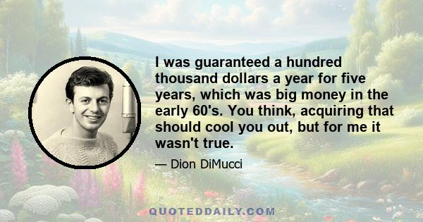 I was guaranteed a hundred thousand dollars a year for five years, which was big money in the early 60's. You think, acquiring that should cool you out, but for me it wasn't true.