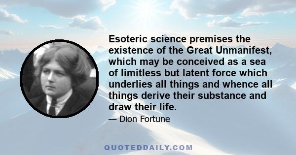 Esoteric science premises the existence of the Great Unmanifest, which may be conceived as a sea of limitless but latent force which underlies all things and whence all things derive their substance and draw their life.