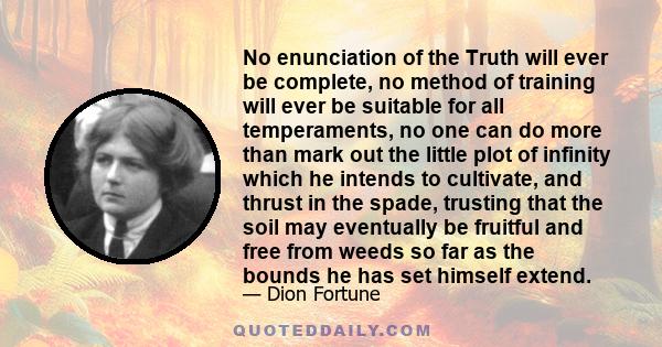 No enunciation of the Truth will ever be complete, no method of training will ever be suitable for all temperaments, no one can do more than mark out the little plot of infinity which he intends to cultivate, and thrust 