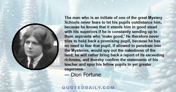 The man who is an initiate of one of the great Mystery Schools never fears to let his pupils outdistance him, because he knows that it stands him in good stead with his superiors if he is constantly sending up to them