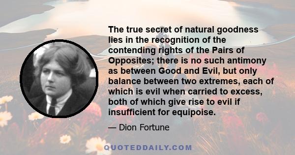 The true secret of natural goodness lies in the recognition of the contending rights of the Pairs of Opposites; there is no such antimony as between Good and Evil, but only balance between two extremes, each of which is 