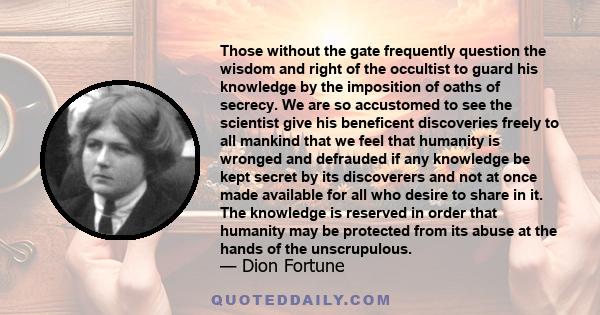 Those without the gate frequently question the wisdom and right of the occultist to guard his knowledge by the imposition of oaths of secrecy. We are so accustomed to see the scientist give his beneficent discoveries