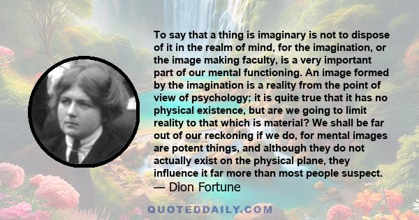 To say that a thing is imaginary is not to dispose of it in the realm of mind, for the imagination, or the image making faculty, is a very important part of our mental functioning. An image formed by the imagination is