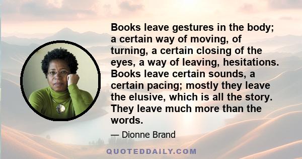 Books leave gestures in the body; a certain way of moving, of turning, a certain closing of the eyes, a way of leaving, hesitations. Books leave certain sounds, a certain pacing; mostly they leave the elusive, which is