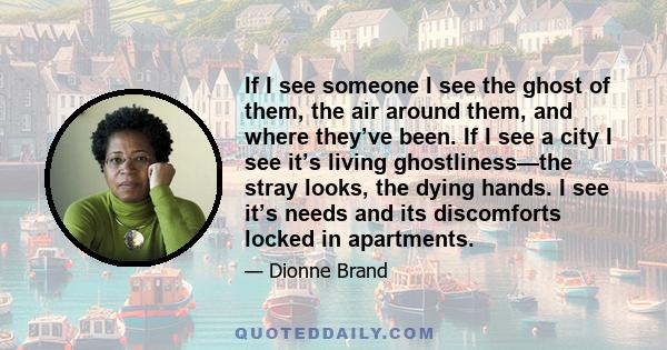 If I see someone I see the ghost of them, the air around them, and where they’ve been. If I see a city I see it’s living ghostliness—the stray looks, the dying hands. I see it’s needs and its discomforts locked in