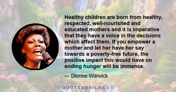 Healthy children are born from healthy, respected, well-nourished and educated mothers and it is imperative that they have a voice in the decisions which affect them. If you empower a mother and let her have her say