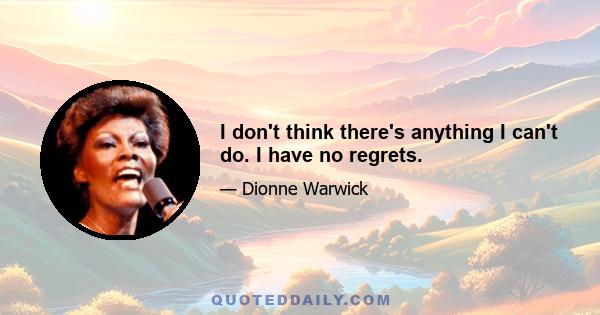 I don't think there's anything I can't do. I have no regrets.