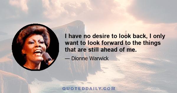 I have no desire to look back, I only want to look forward to the things that are still ahead of me.