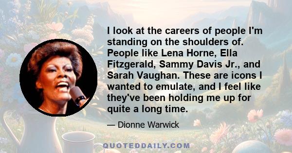 I look at the careers of people I'm standing on the shoulders of. People like Lena Horne, Ella Fitzgerald, Sammy Davis Jr., and Sarah Vaughan. These are icons I wanted to emulate, and I feel like they've been holding me 