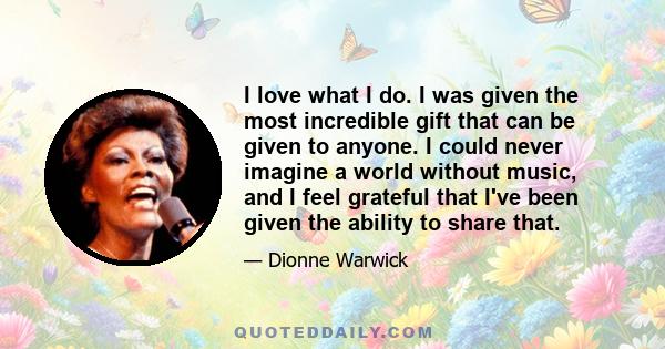 I love what I do. I was given the most incredible gift that can be given to anyone. I could never imagine a world without music, and I feel grateful that I've been given the ability to share that.