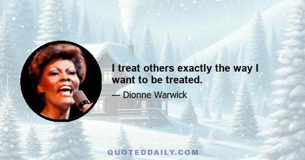 I treat others exactly the way I want to be treated.