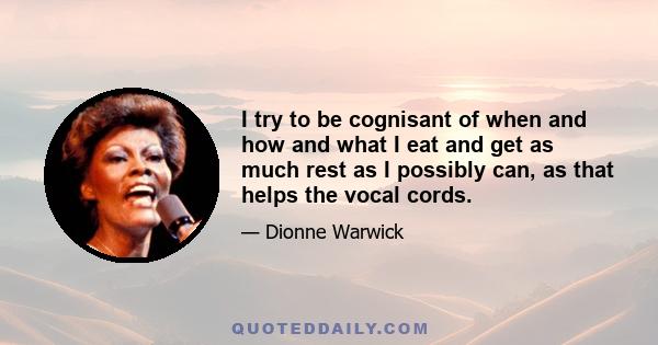 I try to be cognisant of when and how and what I eat and get as much rest as I possibly can, as that helps the vocal cords.