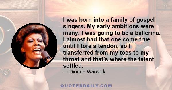 I was born into a family of gospel singers. My early ambitions were many. I was going to be a ballerina. I almost had that one come true until I tore a tendon, so I transferred from my toes to my throat and that's where 