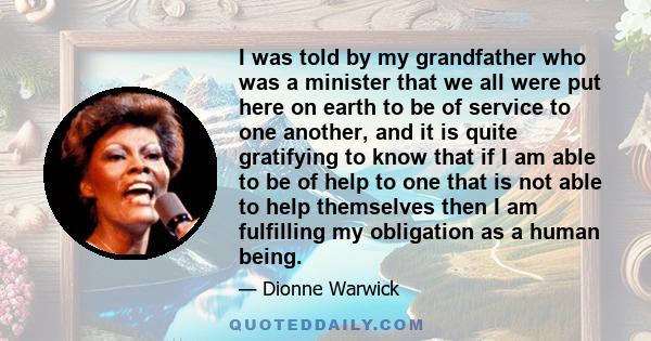 I was told by my grandfather who was a minister that we all were put here on earth to be of service to one another, and it is quite gratifying to know that if I am able to be of help to one that is not able to help