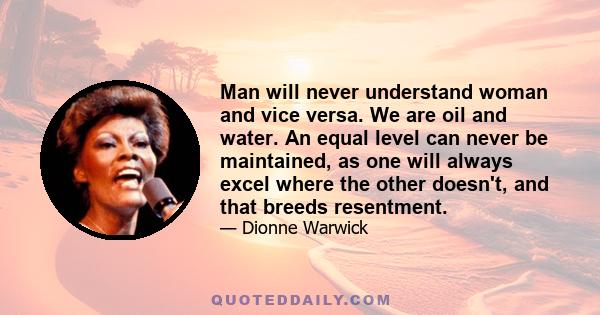 Man will never understand woman and vice versa. We are oil and water. An equal level can never be maintained, as one will always excel where the other doesn't, and that breeds resentment.