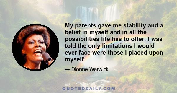 My parents gave me stability and a belief in myself and in all the possibilities life has to offer. I was told the only limitations I would ever face were those I placed upon myself.