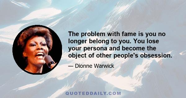 The problem with fame is you no longer belong to you. You lose your persona and become the object of other people's obsession.